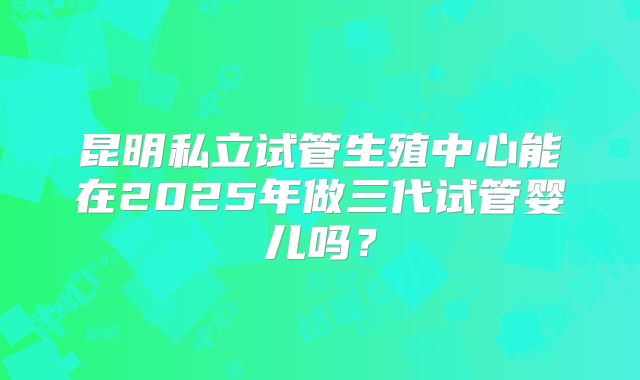 昆明私立试管生殖中心能在2025年做三代试管婴儿吗？