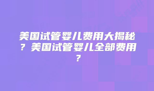 美国试管婴儿费用大揭秘？美国试管婴儿全部费用？