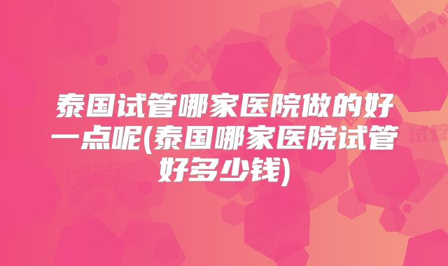 泰国试管哪家医院做的好一点呢(泰国哪家医院试管好多少钱)