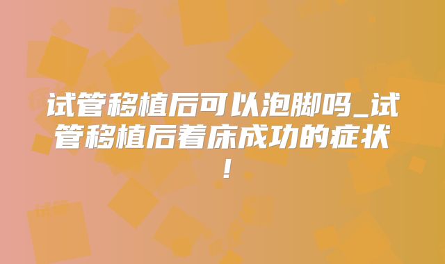 试管移植后可以泡脚吗_试管移植后着床成功的症状！