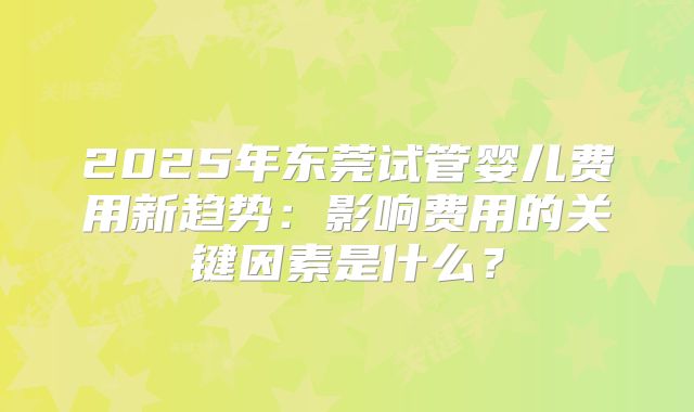 2025年东莞试管婴儿费用新趋势：影响费用的关键因素是什么？