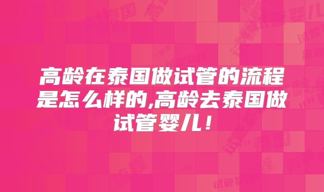 高龄在泰国做试管的流程是怎么样的,高龄去泰国做试管婴儿！