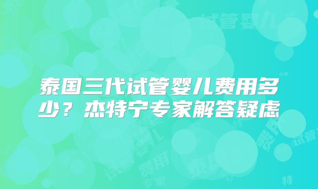 泰国三代试管婴儿费用多少？杰特宁专家解答疑虑