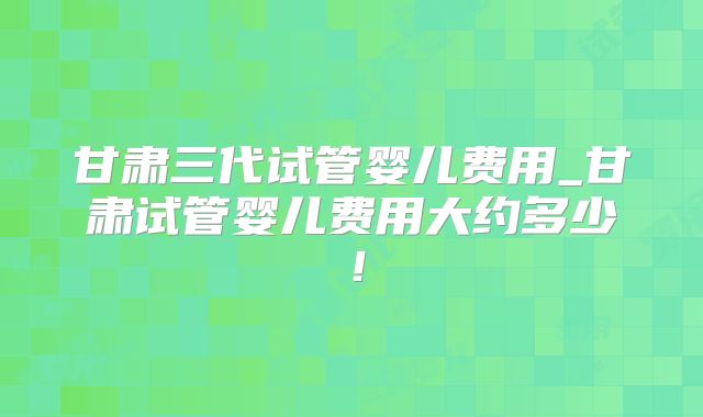 甘肃三代试管婴儿费用_甘肃试管婴儿费用大约多少！
