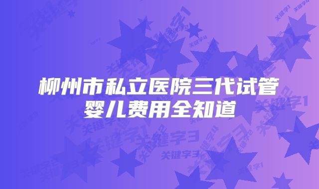 柳州市私立医院三代试管婴儿费用全知道