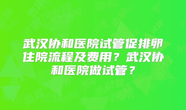 武汉协和医院试管促排卵住院流程及费用？武汉协和医院做试管？