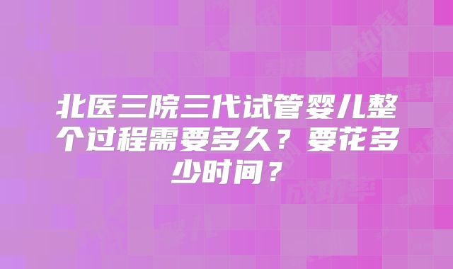 北医三院三代试管婴儿整个过程需要多久？要花多少时间？