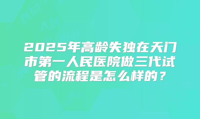 2025年高龄失独在天门市第一人民医院做三代试管的流程是怎么样的？