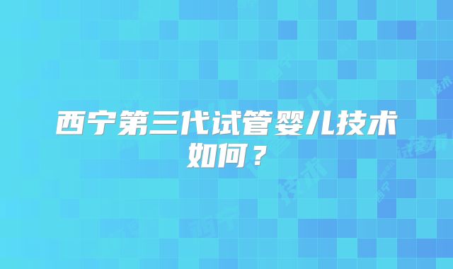 西宁第三代试管婴儿技术如何？
