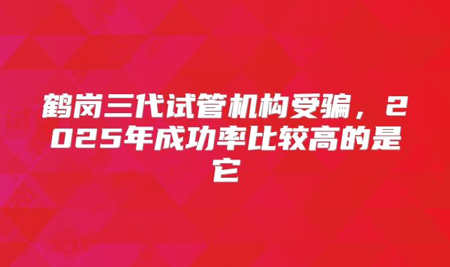 鹤岗三代试管机构受骗，2025年成功率比较高的是它
