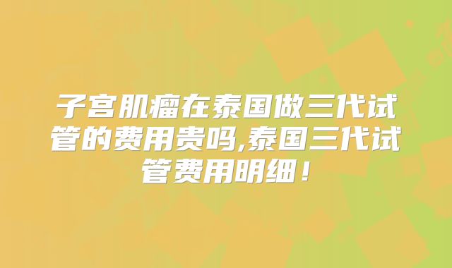 子宫肌瘤在泰国做三代试管的费用贵吗,泰国三代试管费用明细！