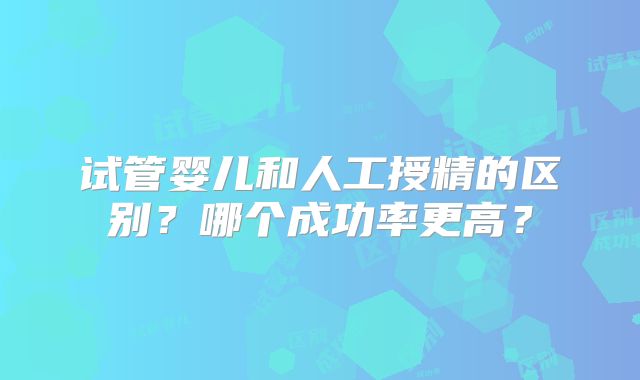 试管婴儿和人工授精的区别？哪个成功率更高？