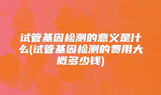 试管基因检测的意义是什么(试管基因检测的费用大概多少钱)