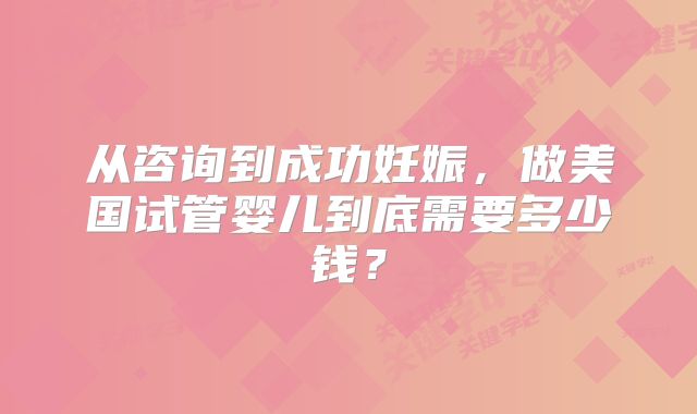 从咨询到成功妊娠，做美国试管婴儿到底需要多少钱？