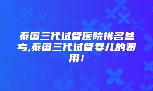 泰国三代试管医院排名参考,泰国三代试管婴儿的费用！