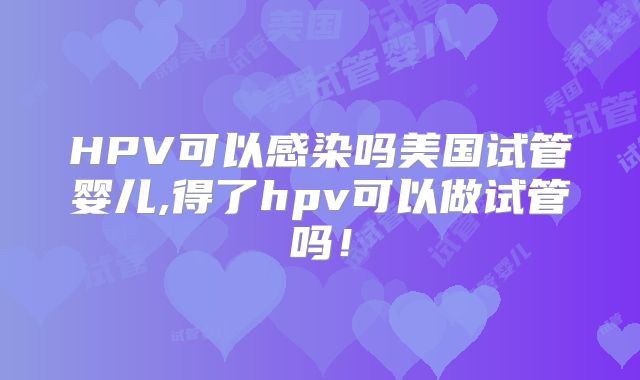 HPV可以感染吗美国试管婴儿,得了hpv可以做试管吗！