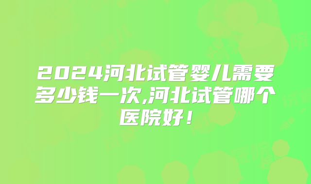 2024河北试管婴儿需要多少钱一次,河北试管哪个医院好！