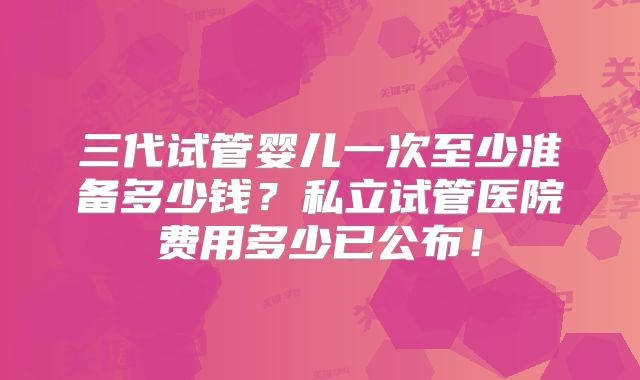 三代试管婴儿一次至少准备多少钱？私立试管医院费用多少已公布！