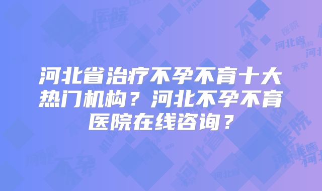 河北省治疗不孕不育十大热门机构？河北不孕不育医院在线咨询？