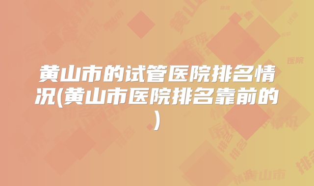 黄山市的试管医院排名情况(黄山市医院排名靠前的)