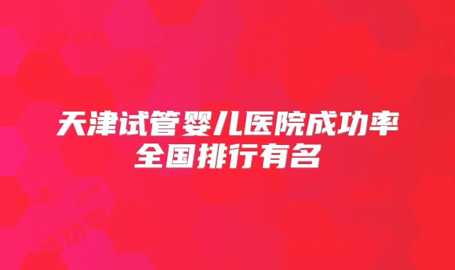 天津试管婴儿医院成功率全国排行有名