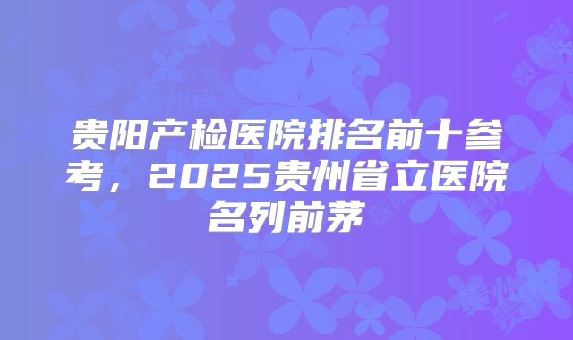贵阳产检医院排名前十参考，2025贵州省立医院名列前茅