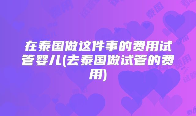 在泰国做这件事的费用试管婴儿(去泰国做试管的费用)