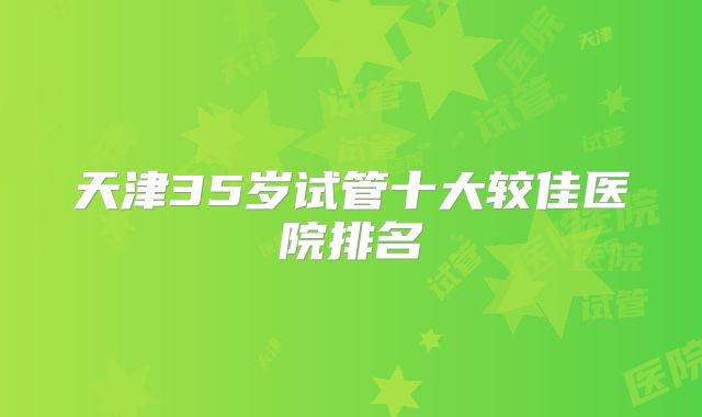 天津35岁试管十大较佳医院排名