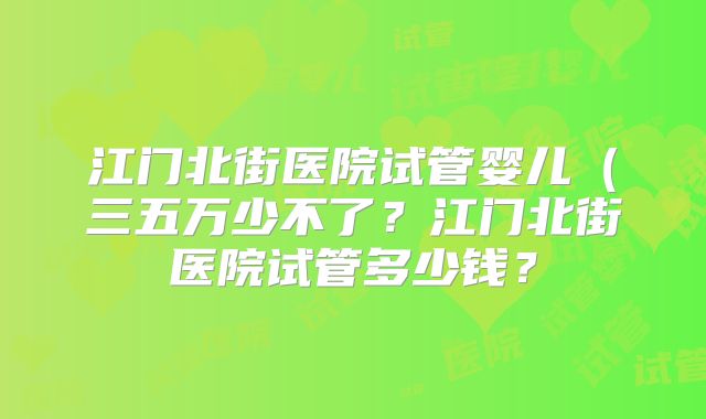 江门北街医院试管婴儿（三五万少不了？江门北街医院试管多少钱？