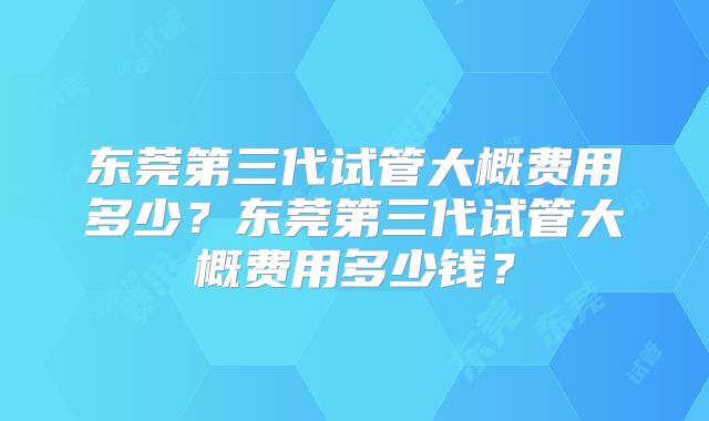东莞第三代试管大概费用多少？东莞第三代试管大概费用多少钱？