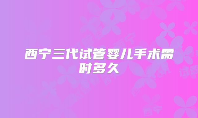 西宁三代试管婴儿手术需时多久