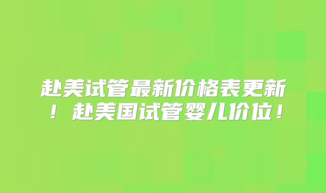 赴美试管最新价格表更新!赴美国试管婴儿价位!