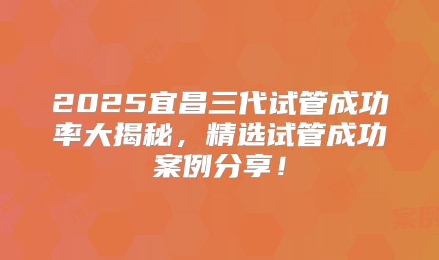 2025宜昌三代试管成功率大揭秘,精选试管成功案例分享!