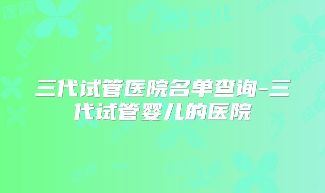 三代试管医院名单查询-三代试管婴儿的医院