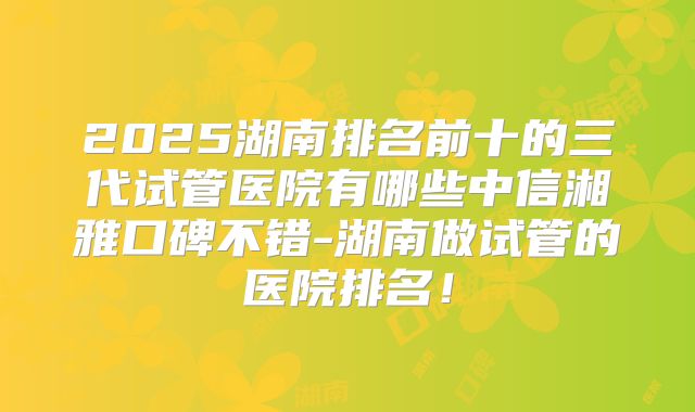 2025湖南排名前十的三代试管医院有哪些中信湘雅口碑不错-湖南做试管的医院排名！