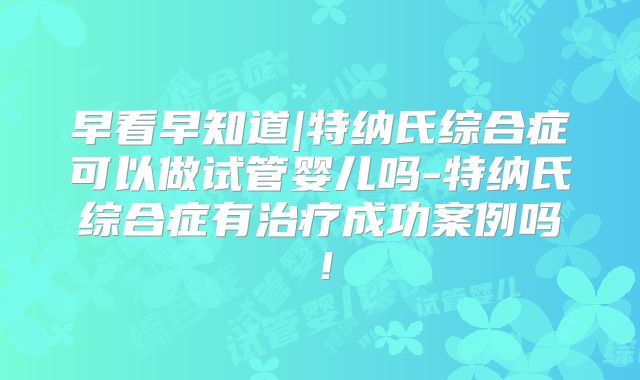 早看早知道|特纳氏综合症可以做试管婴儿吗-特纳氏综合症有治疗成功案例吗！