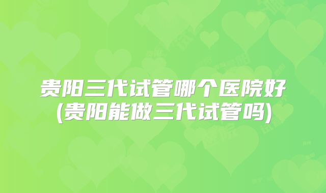 贵阳三代试管哪个医院好(贵阳能做三代试管吗)
