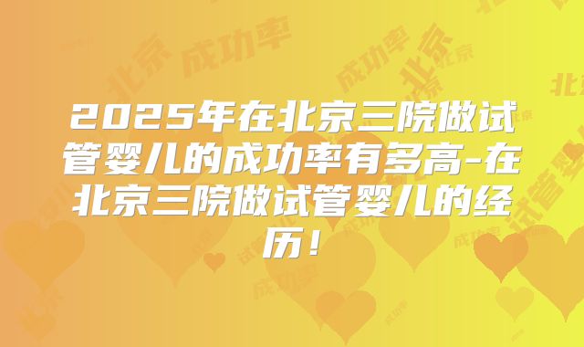 2025年在北京三院做试管婴儿的成功率有多高-在北京三院做试管婴儿的经历！