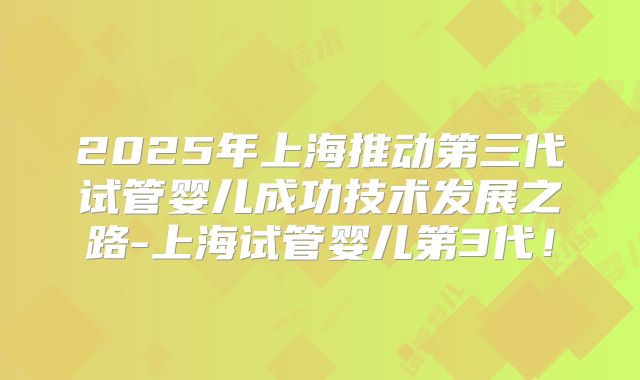 2025年上海推动第三代试管婴儿成功技术发展之路-上海试管婴儿第3代！