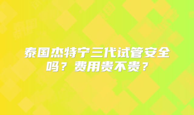 泰国杰特宁三代试管安全吗？费用贵不贵？