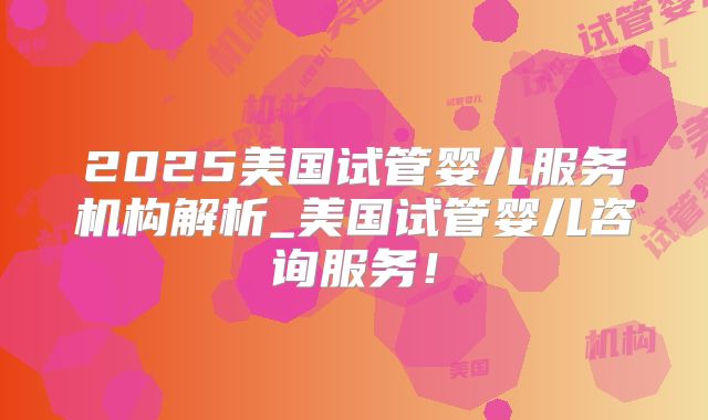 2025美国试管婴儿服务机构解析_美国试管婴儿咨询服务！