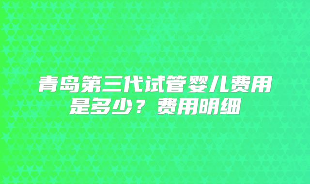 青岛第三代试管婴儿费用是多少？费用明细
