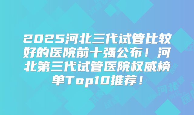 2025河北三代试管比较好的医院前十强公布!河北第三代试管医院权威榜单Top10推荐!