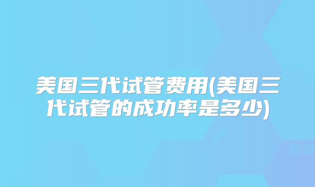 美国三代试管费用(美国三代试管的成功率是多少)