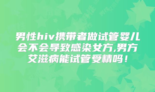 男性hiv携带者做试管婴儿会不会导致感染女方,男方艾滋病能试管受精吗！