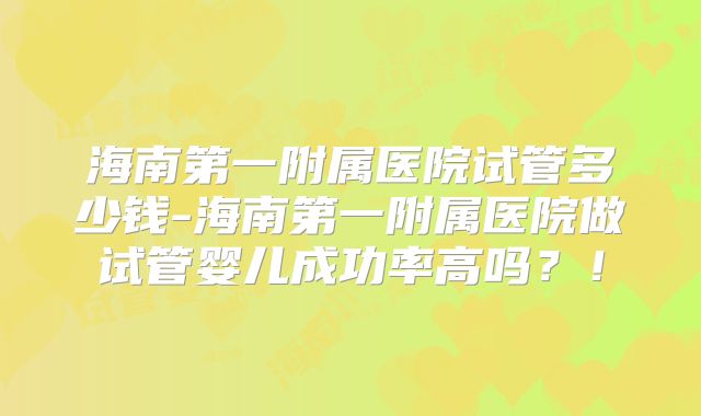 海南第一附属医院试管多少钱-海南第一附属医院做试管婴儿成功率高吗？！