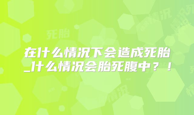 在什么情况下会造成死胎_什么情况会胎死腹中？！