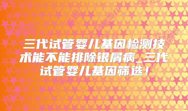 三代试管婴儿基因检测技术能不能排除银屑病_三代试管婴儿基因筛选！
