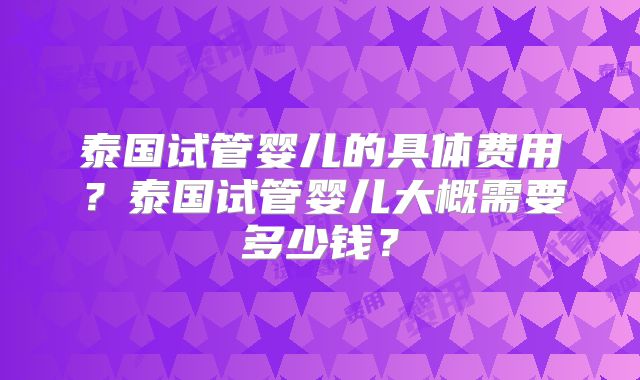 泰国试管婴儿的具体费用？泰国试管婴儿大概需要多少钱？