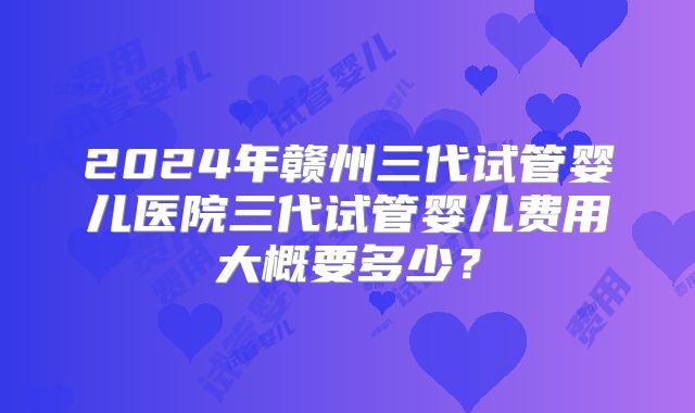 2024年赣州三代试管婴儿医院三代试管婴儿费用大概要多少?